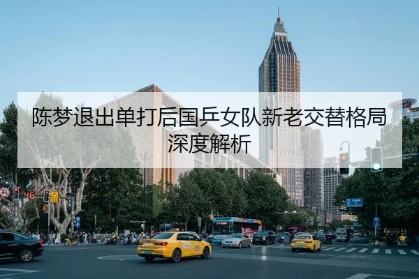 陈梦退出单打后国乒女队新老交替格局深度解析