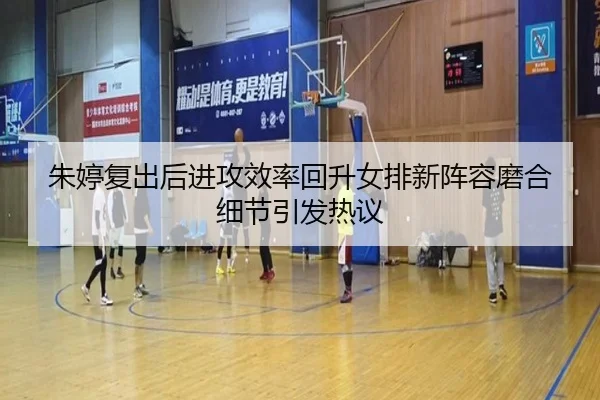 朱婷复出后进攻效率回升女排新阵容磨合细节引发热议